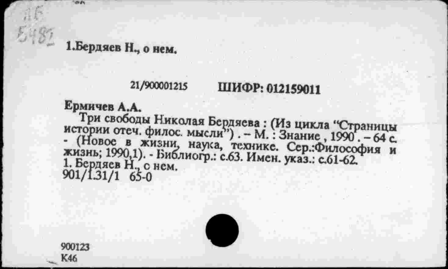 ﻿1 .Бердяев о нем.
21/900001215 ШИФР: 012159011
Ер.мичев А.А.
Три свободы Николая Бердяева : (Из цикла “Страницы истории отеч. филос. мысли”) . - М.: Знание , 1990Р - 64 с ки\икВ<1000 пЖИгН$ Нау1Са’ «’?1икс- Сер :Философия и жизнь, 1990,1). - Ьиблиогр.: с.63. Имен, указ.: с.61-62/
1. Бердяев Н., с нем.	3
6$-0
900123 К46